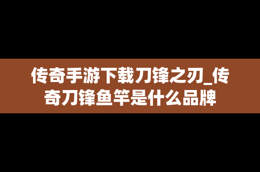 传奇手游下载刀锋之刃_传奇刀锋鱼竿是什么品牌
