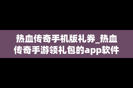 热血传奇手机版礼券_热血传奇手游领礼包的app软件有哪些