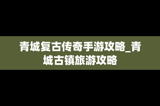 青城复古传奇手游攻略_青城古镇旅游攻略