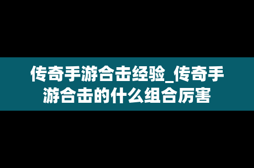 传奇手游合击经验_传奇手游合击的什么组合厉害