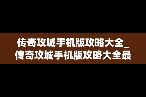 传奇攻城手机版攻略大全_传奇攻城手机版攻略大全最新