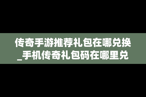 传奇手游推荐礼包在哪兑换_手机传奇礼包码在哪里兑换