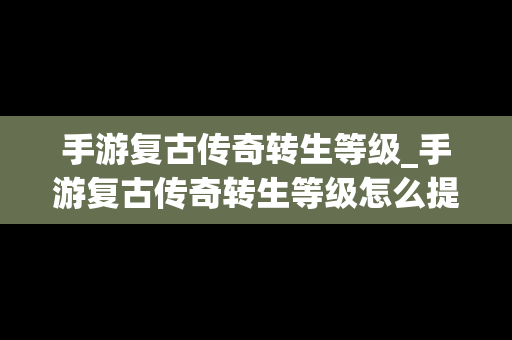 手游复古传奇转生等级_手游复古传奇转生等级怎么提升