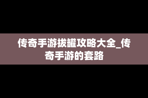 传奇手游拔罐攻略大全_传奇手游的套路