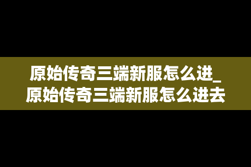 原始传奇三端新服怎么进_原始传奇三端新服怎么进去