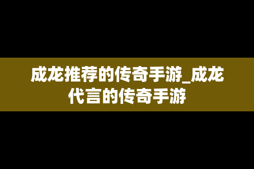 成龙推荐的传奇手游_成龙代言的传奇手游