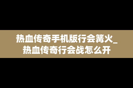 热血传奇手机版行会篝火_热血传奇行会战怎么开