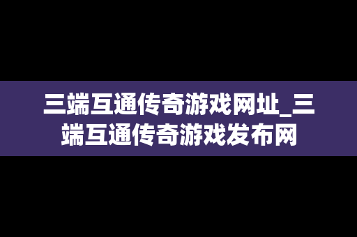三端互通传奇游戏网址_三端互通传奇游戏发布网