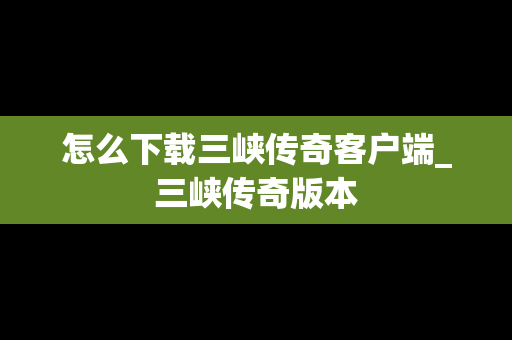 怎么下载三峡传奇客户端_三峡传奇版本