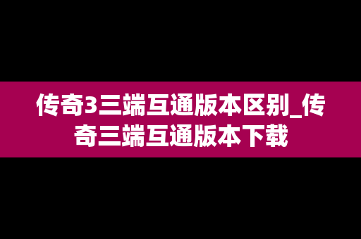 传奇3三端互通版本区别_传奇三端互通版本下载