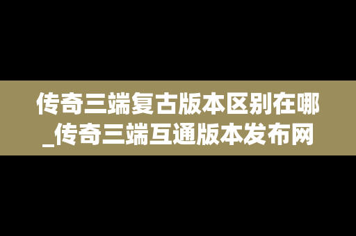 传奇三端复古版本区别在哪_传奇三端互通版本发布网