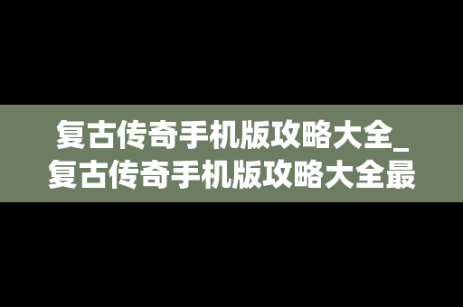 复古传奇手机版攻略大全_复古传奇手机版攻略大全最新
