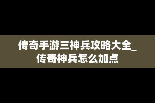 传奇手游三神兵攻略大全_传奇神兵怎么加点