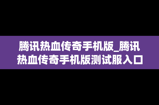 腾讯热血传奇手机版_腾讯热血传奇手机版测试服入口