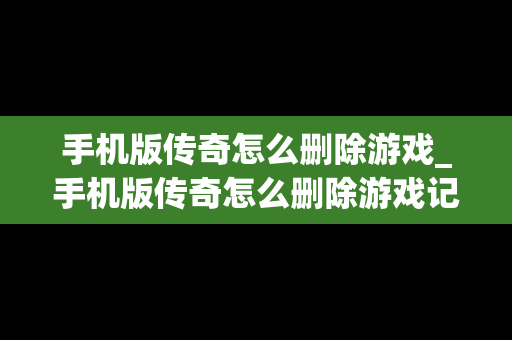 手机版传奇怎么删除游戏_手机版传奇怎么删除游戏记录