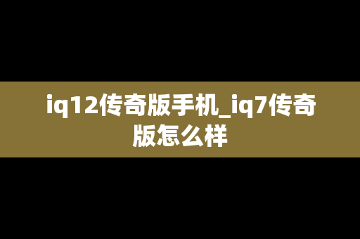 iq12传奇版手机_iq7传奇版怎么样