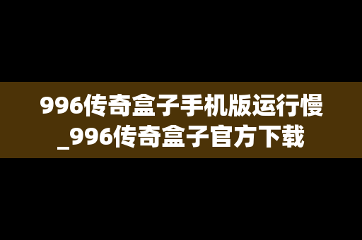 996传奇盒子手机版运行慢_996传奇盒子官方下载