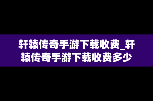 轩辕传奇手游下载收费_轩辕传奇手游下载收费多少