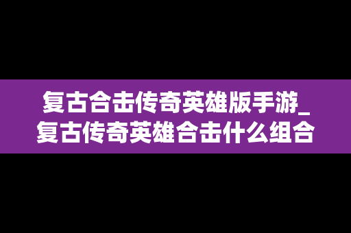 复古合击传奇英雄版手游_复古传奇英雄合击什么组合好