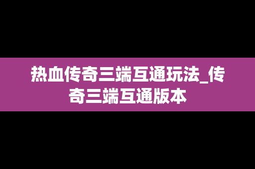 热血传奇三端互通玩法_传奇三端互通版本