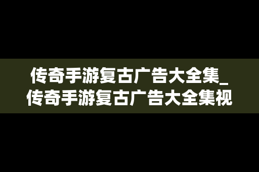 传奇手游复古广告大全集_传奇手游复古广告大全集视频