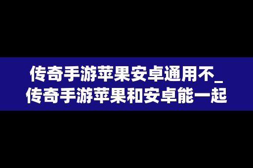 传奇手游苹果安卓通用不_传奇手游苹果和安卓能一起玩吗