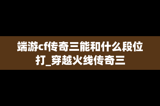 端游cf传奇三能和什么段位打_穿越火线传奇三