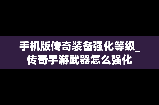 手机版传奇装备强化等级_传奇手游武器怎么强化