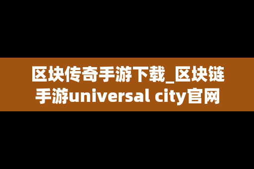 区块传奇手游下载_区块链手游universal city官网