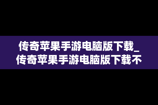 传奇苹果手游电脑版下载_传奇苹果手游电脑版下载不了
