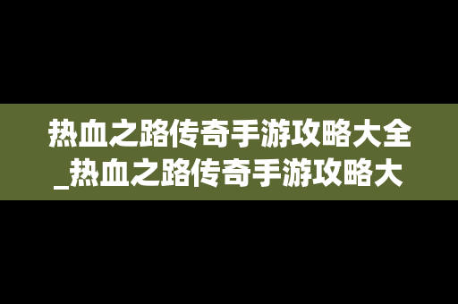 热血之路传奇手游攻略大全_热血之路传奇手游攻略大全视频