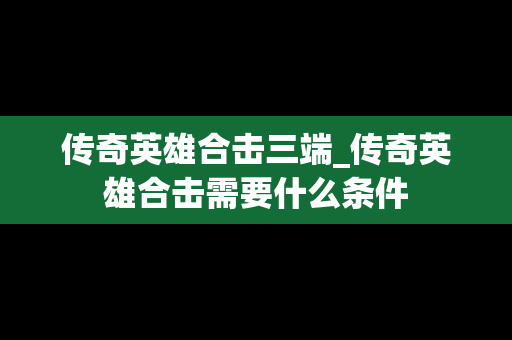 传奇英雄合击三端_传奇英雄合击需要什么条件