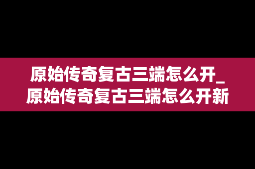 原始传奇复古三端怎么开_原始传奇复古三端怎么开新服务器