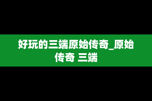 好玩的三端原始传奇_原始传奇 三端