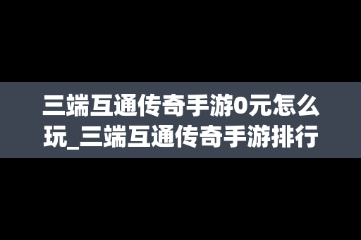三端互通传奇手游0元怎么玩_三端互通传奇手游排行榜