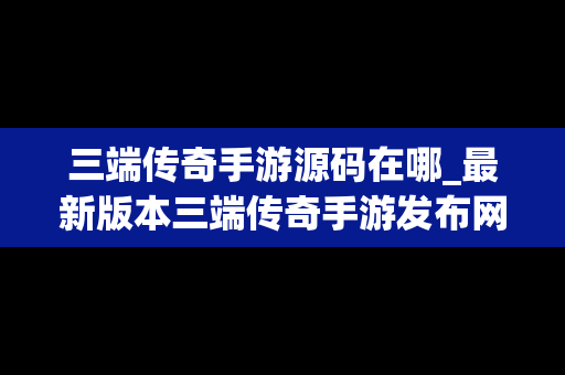 三端传奇手游源码在哪_最新版本三端传奇手游发布网