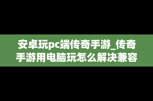 安卓玩pc端传奇手游_传奇手游用电脑玩怎么解决兼容问题