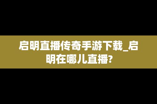 启明直播传奇手游下载_启明在哪儿直播?