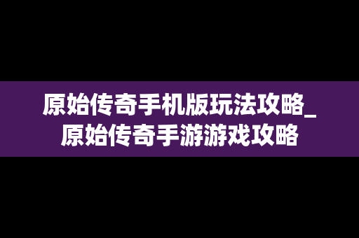 原始传奇手机版玩法攻略_原始传奇手游游戏攻略