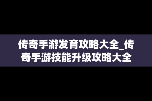 传奇手游发育攻略大全_传奇手游技能升级攻略大全