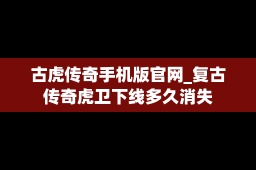 古虎传奇手机版官网_复古传奇虎卫下线多久消失