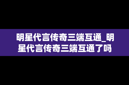 明星代言传奇三端互通_明星代言传奇三端互通了吗