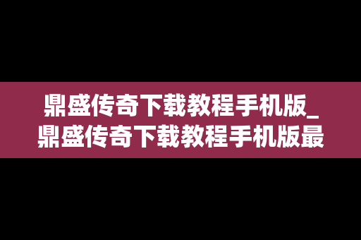 鼎盛传奇下载教程手机版_鼎盛传奇下载教程手机版最新