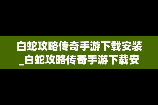 白蛇攻略传奇手游下载安装_白蛇攻略传奇手游下载安装最新版