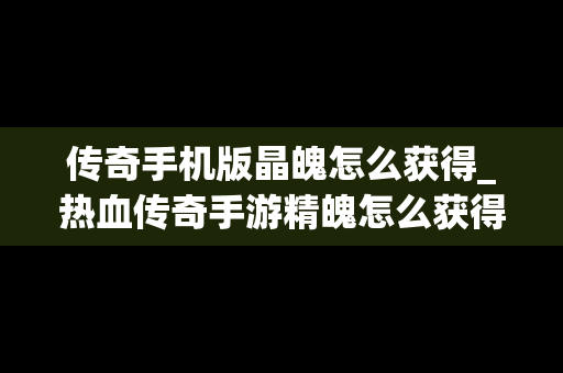 传奇手机版晶魄怎么获得_热血传奇手游精魄怎么获得