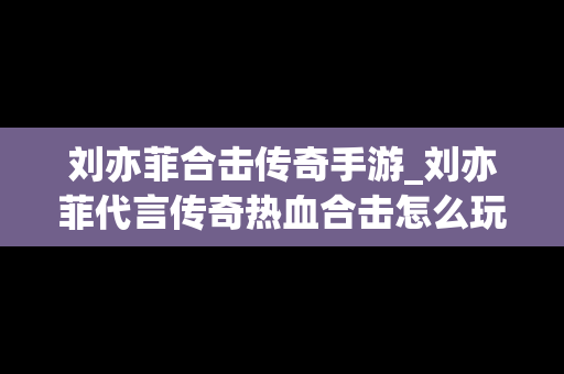 刘亦菲合击传奇手游_刘亦菲代言传奇热血合击怎么玩