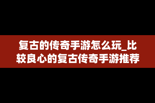 复古的传奇手游怎么玩_比较良心的复古传奇手游推荐