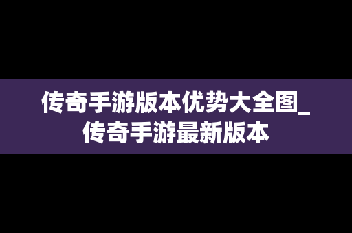 传奇手游版本优势大全图_传奇手游最新版本