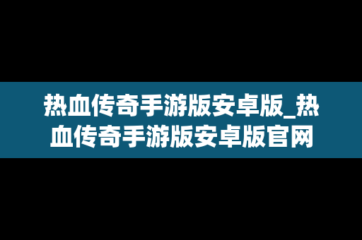 热血传奇手游版安卓版_热血传奇手游版安卓版官网