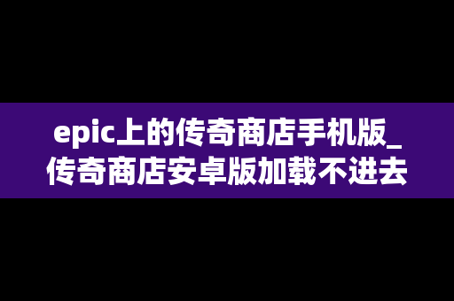 epic上的传奇商店手机版_传奇商店安卓版加载不进去